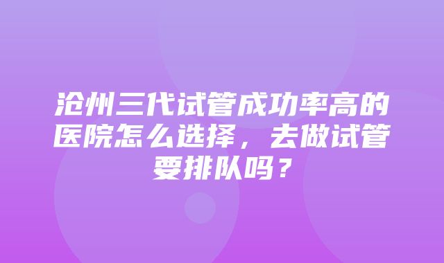 沧州三代试管成功率高的医院怎么选择，去做试管要排队吗？