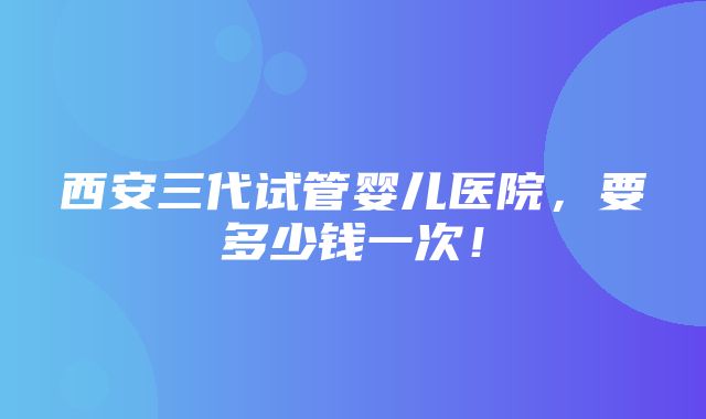 西安三代试管婴儿医院，要多少钱一次！