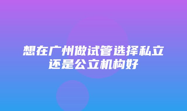 想在广州做试管选择私立还是公立机构好