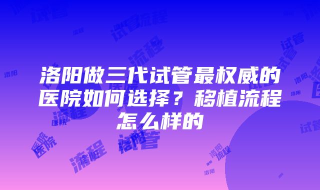 洛阳做三代试管最权威的医院如何选择？移植流程怎么样的