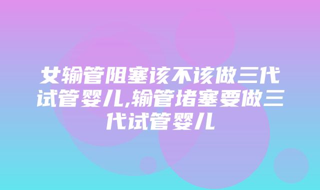 女输管阻塞该不该做三代试管婴儿,输管堵塞要做三代试管婴儿