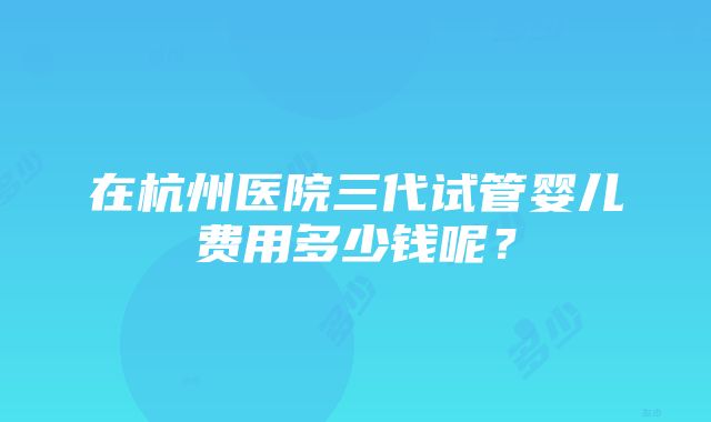 在杭州医院三代试管婴儿费用多少钱呢？