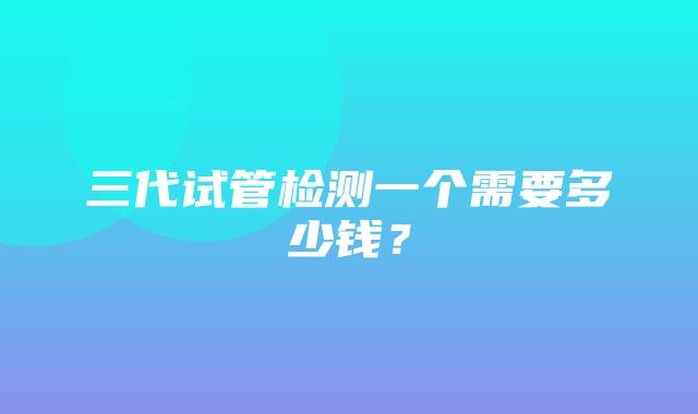 三代试管检测一个需要多少钱？