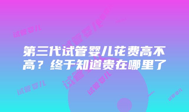 第三代试管婴儿花费高不高？终于知道贵在哪里了