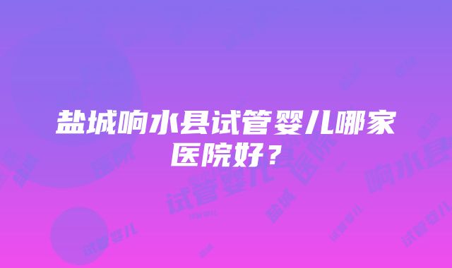 盐城响水县试管婴儿哪家医院好？