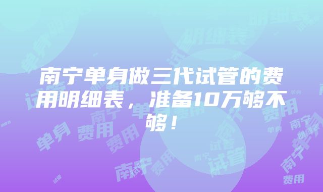 南宁单身做三代试管的费用明细表，准备10万够不够！