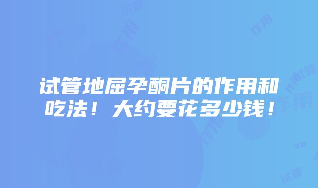 试管地屈孕酮片的作用和吃法！大约要花多少钱！