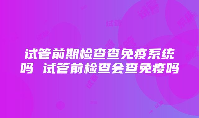 试管前期检查查免疫系统吗 试管前检查会查免疫吗