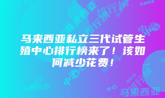 马来西亚私立三代试管生殖中心排行榜来了！该如何减少花费！