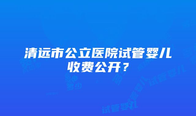 清远市公立医院试管婴儿收费公开？