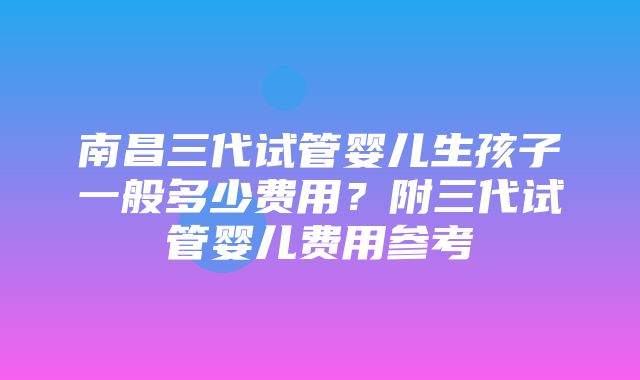 南昌三代试管婴儿生孩子一般多少费用？附三代试管婴儿费用参考