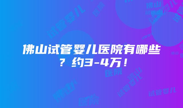 佛山试管婴儿医院有哪些？约3-4万！