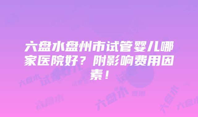 六盘水盘州市试管婴儿哪家医院好？附影响费用因素！