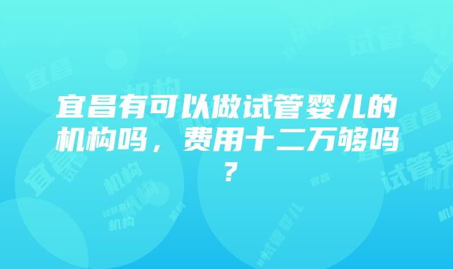 宜昌有可以做试管婴儿的机构吗，费用十二万够吗？