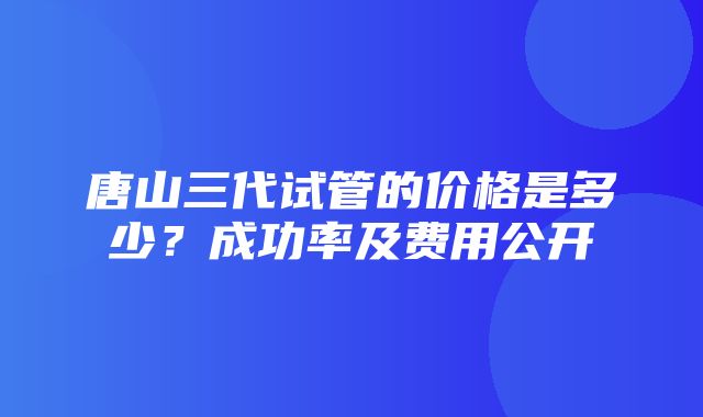 唐山三代试管的价格是多少？成功率及费用公开