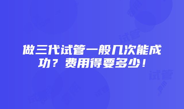 做三代试管一般几次能成功？费用得要多少！