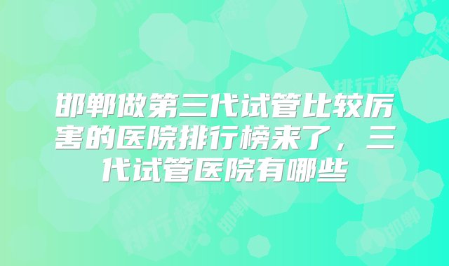 邯郸做第三代试管比较厉害的医院排行榜来了，三代试管医院有哪些