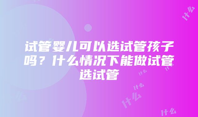 试管婴儿可以选试管孩子吗？什么情况下能做试管选试管