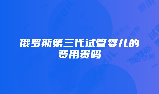 俄罗斯第三代试管婴儿的费用贵吗