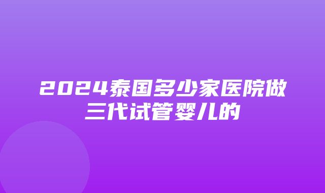 2024泰国多少家医院做三代试管婴儿的