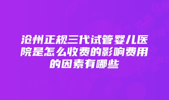 沧州正规三代试管婴儿医院是怎么收费的影响费用的因素有哪些