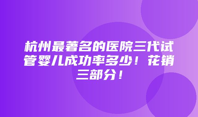 杭州最著名的医院三代试管婴儿成功率多少！花销三部分！