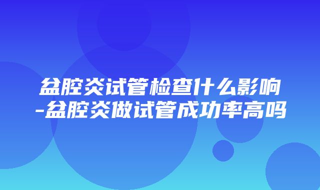 盆腔炎试管检查什么影响-盆腔炎做试管成功率高吗