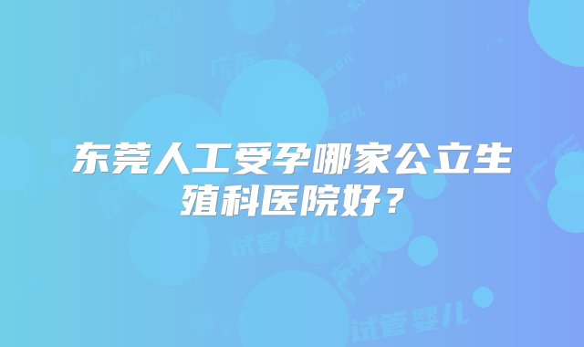 东莞人工受孕哪家公立生殖科医院好？