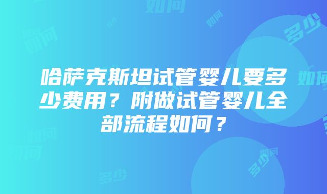 哈萨克斯坦试管婴儿要多少费用？附做试管婴儿全部流程如何？