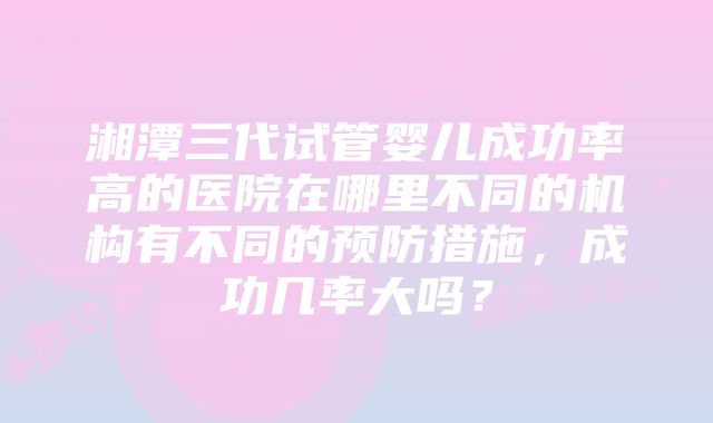 湘潭三代试管婴儿成功率高的医院在哪里不同的机构有不同的预防措施，成功几率大吗？