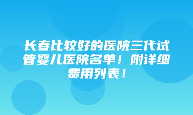 长春比较好的医院三代试管婴儿医院名单！附详细费用列表！