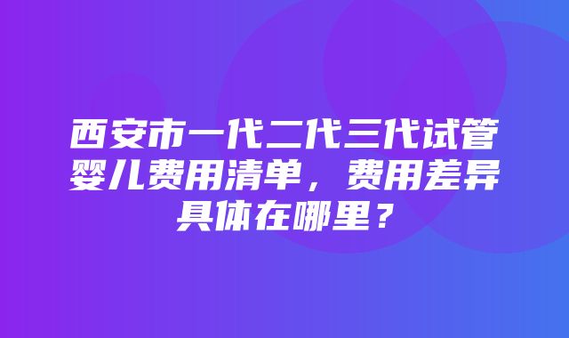 西安市一代二代三代试管婴儿费用清单，费用差异具体在哪里？