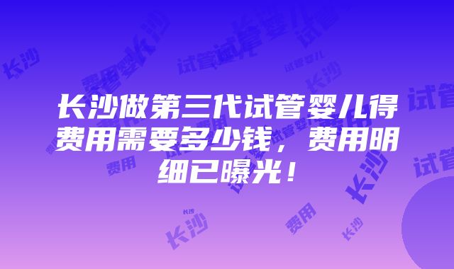 长沙做第三代试管婴儿得费用需要多少钱，费用明细已曝光！