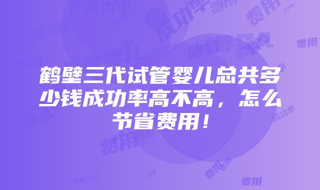 鹤壁三代试管婴儿总共多少钱成功率高不高，怎么节省费用！