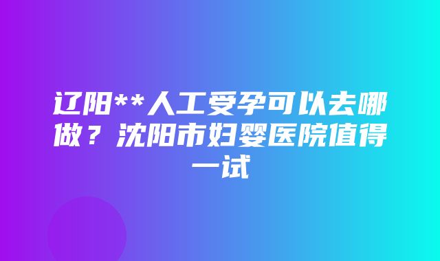 辽阳**人工受孕可以去哪做？沈阳市妇婴医院值得一试