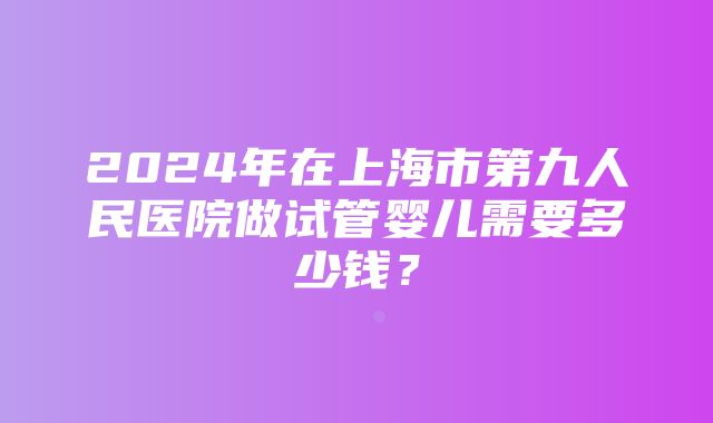 2024年在上海市第九人民医院做试管婴儿需要多少钱？