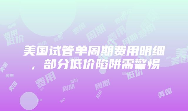 美国试管单周期费用明细，部分低价陷阱需警惕