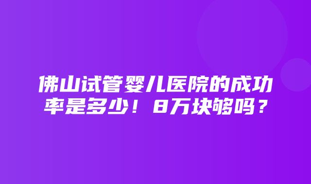 佛山试管婴儿医院的成功率是多少！8万块够吗？