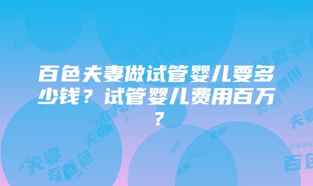 百色夫妻做试管婴儿要多少钱？试管婴儿费用百万？