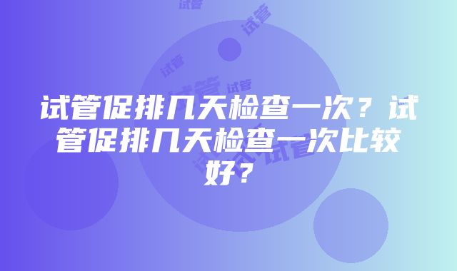 试管促排几天检查一次？试管促排几天检查一次比较好？