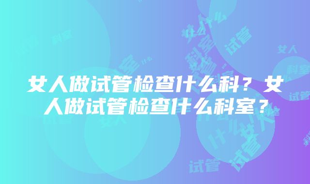 女人做试管检查什么科？女人做试管检查什么科室？