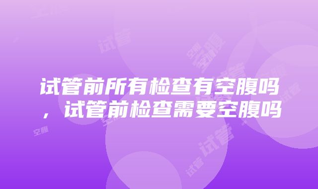 试管前所有检查有空腹吗，试管前检查需要空腹吗