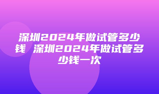 深圳2024年做试管多少钱 深圳2024年做试管多少钱一次