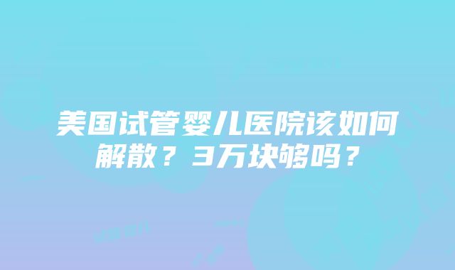 美国试管婴儿医院该如何解散？3万块够吗？