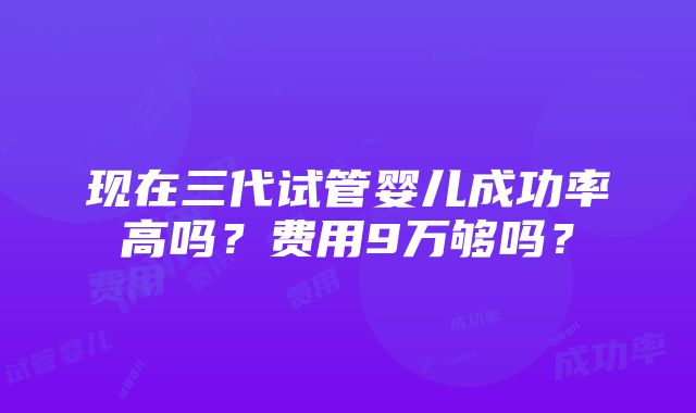 现在三代试管婴儿成功率高吗？费用9万够吗？