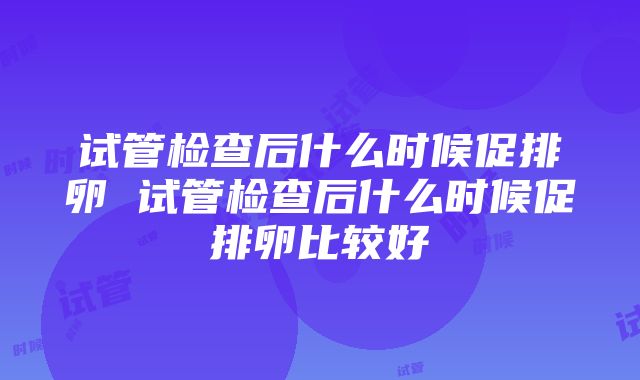 试管检查后什么时候促排卵 试管检查后什么时候促排卵比较好