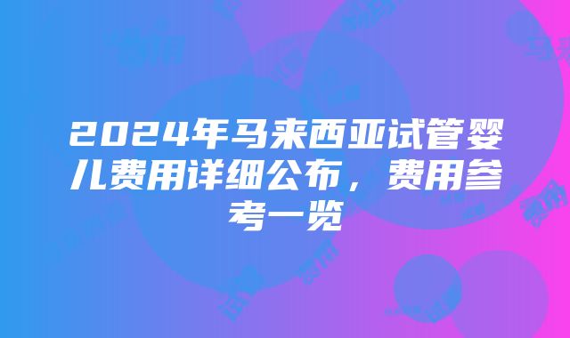 2024年马来西亚试管婴儿费用详细公布，费用参考一览