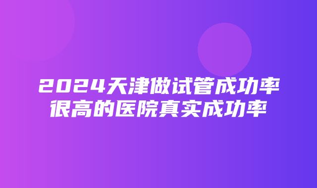 2024天津做试管成功率很高的医院真实成功率