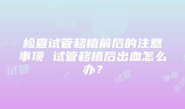 检查试管移植前后的注意事项 试管移植后出血怎么办？