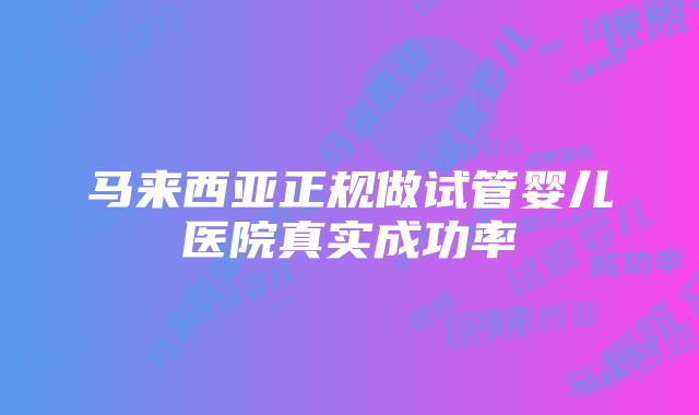 马来西亚正规做试管婴儿医院真实成功率